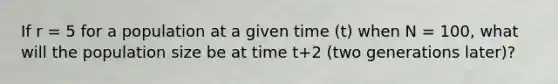 If r = 5 for a population at a given time (t) when N = 100, what will the population size be at time t+2 (two generations later)?