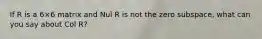 If R is a 6×6 matrix and Nul R is not the zero​ subspace, what can you say about Col​ R?