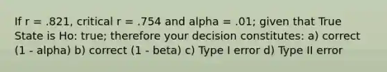 If r = .821, critical r = .754 and alpha = .01; given that True State is Ho: true; therefore your decision constitutes: a) correct (1 - alpha) b) correct (1 - beta) c) Type I error d) Type II error