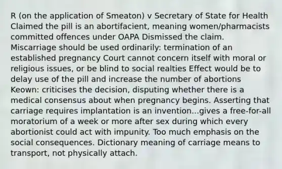 R (on the application of Smeaton) v Secretary of State for Health Claimed the pill is an abortifacient, meaning women/pharmacists committed offences under OAPA Dismissed the claim. Miscarriage should be used ordinarily: termination of an established pregnancy Court cannot concern itself with moral or religious issues, or be blind to social realties Effect would be to delay use of the pill and increase the number of abortions Keown: criticises the decision, disputing whether there is a medical consensus about when pregnancy begins. Asserting that carriage requires implantation is an invention...gives a free-for-all moratorium of a week or more after sex during which every abortionist could act with impunity. Too much emphasis on the social consequences. Dictionary meaning of carriage means to transport, not physically attach.