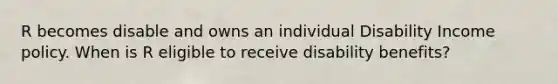 R becomes disable and owns an individual Disability Income policy. When is R eligible to receive disability benefits?