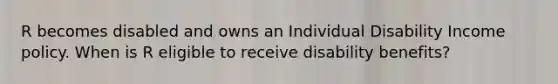 R becomes disabled and owns an Individual Disability Income policy. When is R eligible to receive disability benefits?