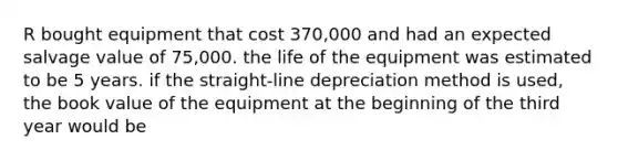 R bought equipment that cost 370,000 and had an expected salvage value of 75,000. the life of the equipment was estimated to be 5 years. if the straight-line depreciation method is used, the book value of the equipment at the beginning of the third year would be