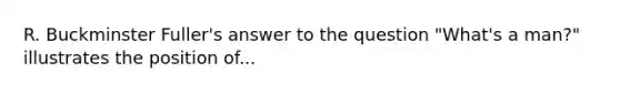 R. Buckminster Fuller's answer to the question "What's a man?" illustrates the position of...