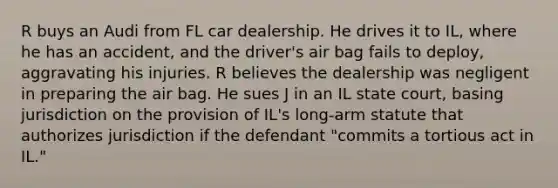 R buys an Audi from FL car dealership. He drives it to IL, where he has an accident, and the driver's air bag fails to deploy, aggravating his injuries. R believes the dealership was negligent in preparing the air bag. He sues J in an IL state court, basing jurisdiction on the provision of IL's long-arm statute that authorizes jurisdiction if the defendant "commits a tortious act in IL."