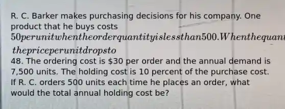 R. C. Barker makes purchasing decisions for his company. One product that he buys costs 50 per unit when the order quantity is less than 500. When the quantity ordered is 500 or more, the price per unit drops to48. The ordering cost is 30 per order and the annual demand is 7,500 units. The holding cost is 10 percent of the purchase cost. If R. C. orders 500 units each time he places an order, what would the total annual holding cost be?