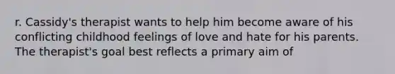 r. Cassidy's therapist wants to help him become aware of his conflicting childhood feelings of love and hate for his parents. The therapist's goal best reflects a primary aim of