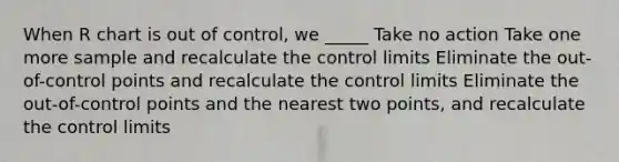 When R chart is out of control, we _____ Take no action Take one more sample and recalculate the control limits Eliminate the out-of-control points and recalculate the control limits Eliminate the out-of-control points and the nearest two points, and recalculate the control limits