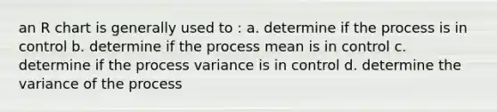 an R chart is generally used to : a. determine if the process is in control b. determine if the process mean is in control c. determine if the process variance is in control d. determine the variance of the process