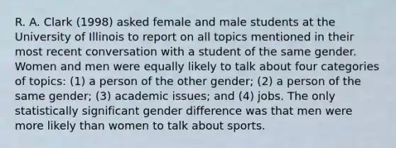 R. A. Clark (1998) asked female and male students at the University of Illinois to report on all topics mentioned in their most recent conversation with a student of the same gender. Women and men were equally likely to talk about four categories of topics: (1) a person of the other gender; (2) a person of the same gender; (3) academic issues; and (4) jobs. The only statistically significant gender difference was that men were more likely than women to talk about sports.