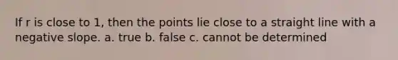 If r is close to 1, then the points lie close to a straight line with a negative slope. a. true b. false c. cannot be determined