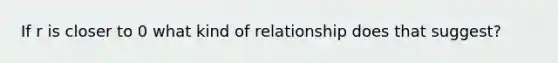 If r is closer to 0 what kind of relationship does that suggest?