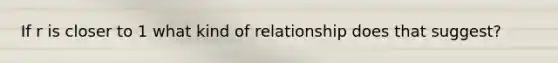 If r is closer to 1 what kind of relationship does that suggest?