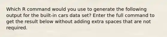 Which R command would you use to generate the following output for the built-in cars data set? Enter the full command to get the result below without adding extra spaces that are not required.