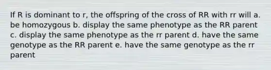 If R is dominant to r, the offspring of the cross of RR with rr will a. be homozygous b. display the same phenotype as the RR parent c. display the same phenotype as the rr parent d. have the same genotype as the RR parent e. have the same genotype as the rr parent