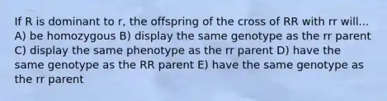 If R is dominant to r, the offspring of the cross of RR with rr will... A) be homozygous B) display the same genotype as the rr parent C) display the same phenotype as the rr parent D) have the same genotype as the RR parent E) have the same genotype as the rr parent