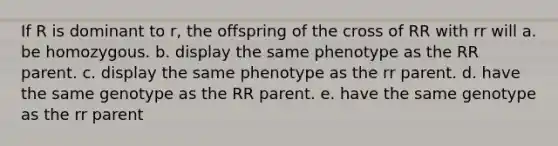 If R is dominant to r, the offspring of the cross of RR with rr will a. be homozygous. b. display the same phenotype as the RR parent. c. display the same phenotype as the rr parent. d. have the same genotype as the RR parent. e. have the same genotype as the rr parent