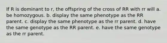 If R is dominant to r, the offspring of the cross of RR with rr will a. be homozygous. b. display the same phenotype as the RR parent. c. display the same phenotype as the rr parent. d. have the same genotype as the RR parent. e. have the same genotype as the rr parent.