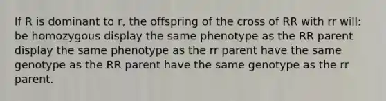 If R is dominant to r, the offspring of the cross of RR with rr will: be homozygous display the same phenotype as the RR parent display the same phenotype as the rr parent have the same genotype as the RR parent have the same genotype as the rr parent.