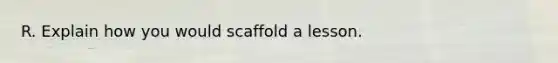 R. Explain how you would scaffold a lesson.