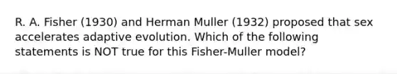 R. A. Fisher (1930) and Herman Muller (1932) proposed that sex accelerates adaptive evolution. Which of the following statements is NOT true for this Fisher-Muller model?