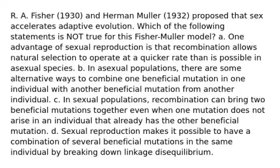 R. A. Fisher (1930) and Herman Muller (1932) proposed that sex accelerates adaptive evolution. Which of the following statements is NOT true for this Fisher-Muller model? a. One advantage of sexual reproduction is that recombination allows natural selection to operate at a quicker rate than is possible in asexual species. b. In asexual populations, there are some alternative ways to combine one beneficial mutation in one individual with another beneficial mutation from another individual. c. In sexual populations, recombination can bring two beneficial mutations together even when one mutation does not arise in an individual that already has the other beneficial mutation. d. Sexual reproduction makes it possible to have a combination of several beneficial mutations in the same individual by breaking down linkage disequilibrium.