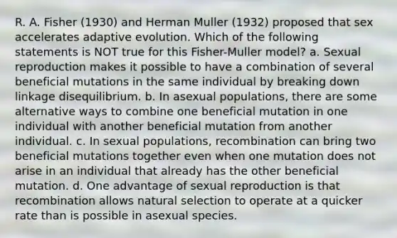 R. A. Fisher (1930) and Herman Muller (1932) proposed that sex accelerates adaptive evolution. Which of the following statements is NOT true for this Fisher-Muller model? a. Sexual reproduction makes it possible to have a combination of several beneficial mutations in the same individual by breaking down linkage disequilibrium. b. In asexual populations, there are some alternative ways to combine one beneficial mutation in one individual with another beneficial mutation from another individual. c. In sexual populations, recombination can bring two beneficial mutations together even when one mutation does not arise in an individual that already has the other beneficial mutation. d. One advantage of sexual reproduction is that recombination allows natural selection to operate at a quicker rate than is possible in asexual species.