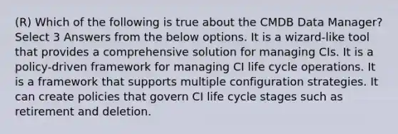 (R) Which of the following is true about the CMDB Data Manager? Select 3 Answers from the below options. It is a wizard-like tool that provides a comprehensive solution for managing CIs. It is a policy-driven framework for managing CI life cycle operations. It is a framework that supports multiple configuration strategies. It can create policies that govern CI life cycle stages such as retirement and deletion.