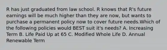 R has just graduated from law school. R knows that R's future earnings will be much higher than they are now, but wants to purchase a permanent policy now to cover future needs.Which of the following policies would BEST suit it's needs? A. Increasing Term B. Life Paid Up at 65 C. Modified Whole Life D. Annual Renewable Term