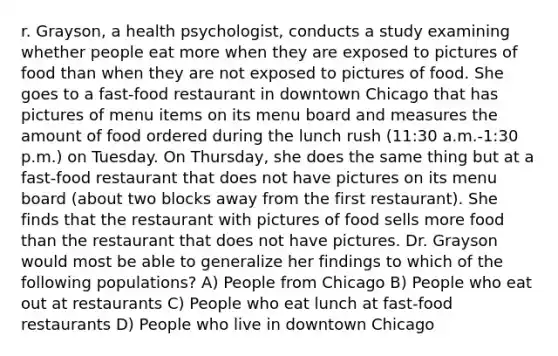 r. Grayson, a health psychologist, conducts a study examining whether people eat more when they are exposed to pictures of food than when they are not exposed to pictures of food. She goes to a fast-food restaurant in downtown Chicago that has pictures of menu items on its menu board and measures the amount of food ordered during the lunch rush (11:30 a.m.-1:30 p.m.) on Tuesday. On Thursday, she does the same thing but at a fast-food restaurant that does not have pictures on its menu board (about two blocks away from the first restaurant). She finds that the restaurant with pictures of food sells more food than the restaurant that does not have pictures. Dr. Grayson would most be able to generalize her findings to which of the following populations? A) People from Chicago B) People who eat out at restaurants C) People who eat lunch at fast-food restaurants D) People who live in downtown Chicago