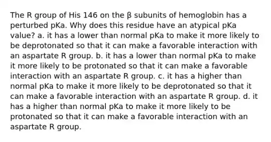 The R group of His 146 on the β subunits of hemoglobin has a perturbed pKa. Why does this residue have an atypical pKa value? a. it has a lower than normal pKa to make it more likely to be deprotonated so that it can make a favorable interaction with an aspartate R group. b. it has a lower than normal pKa to make it more likely to be protonated so that it can make a favorable interaction with an aspartate R group. c. it has a higher than normal pKa to make it more likely to be deprotonated so that it can make a favorable interaction with an aspartate R group. d. it has a higher than normal pKa to make it more likely to be protonated so that it can make a favorable interaction with an aspartate R group.