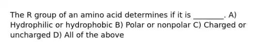 The R group of an amino acid determines if it is ________. A) Hydrophilic or hydrophobic B) Polar or nonpolar C) Charged or uncharged D) All of the above