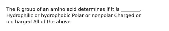 The R group of an amino acid determines if it is ________. Hydrophilic or hydrophobic Polar or nonpolar Charged or uncharged All of the above