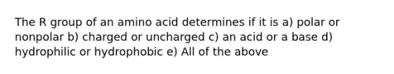 The R group of an amino acid determines if it is a) polar or nonpolar b) charged or uncharged c) an acid or a base d) hydrophilic or hydrophobic e) All of the above