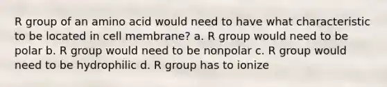 R group of an amino acid would need to have what characteristic to be located in cell membrane? a. R group would need to be polar b. R group would need to be nonpolar c. R group would need to be hydrophilic d. R group has to ionize