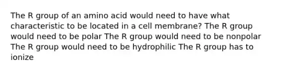 The R group of an amino acid would need to have what characteristic to be located in a cell membrane? The R group would need to be polar The R group would need to be nonpolar The R group would need to be hydrophilic The R group has to ionize