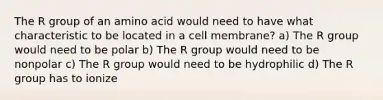 The R group of an amino acid would need to have what characteristic to be located in a cell membrane? a) The R group would need to be polar b) The R group would need to be nonpolar c) The R group would need to be hydrophilic d) The R group has to ionize