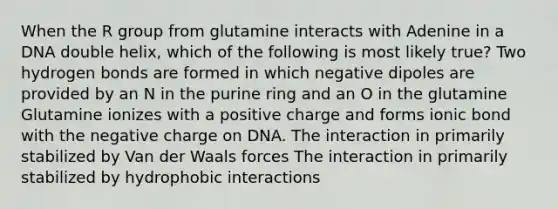 When the R group from glutamine interacts with Adenine in a DNA double helix, which of the following is most likely true? Two hydrogen bonds are formed in which negative dipoles are provided by an N in the purine ring and an O in the glutamine Glutamine ionizes with a positive charge and forms ionic bond with the negative charge on DNA. The interaction in primarily stabilized by Van der Waals forces The interaction in primarily stabilized by hydrophobic interactions