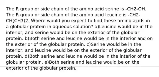 The R group or side chain of the amino acid serine is -CH2-OH. The R group or side chain of the amino acid leucine is -CH2-CH(CH3)2. Where would you expect to find these amino acids in a globular protein in aqueous solution? a)Leucine would be in the interior, and serine would be on the exterior of the globular protein. b)Both serine and leucine would be in the interior and on the exterior of the globular protein. c)Serine would be in the interior, and leucine would be on the exterior of the globular protein. d)Both serine and leucine would be in the interior of the globular protein. e)Both serine and leucine would be on the exterior of the globular protein.