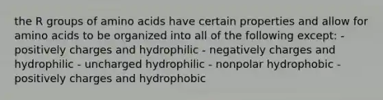 the R groups of amino acids have certain properties and allow for amino acids to be organized into all of the following except: - positively charges and hydrophilic - negatively charges and hydrophilic - uncharged hydrophilic - nonpolar hydrophobic - positively charges and hydrophobic