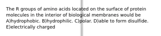 The R groups of amino acids located on the surface of protein molecules in the interior of biological membranes would be A)hydrophobic. B)hydrophilic. C)polar. D)able to form disulfide. E)electrically charged