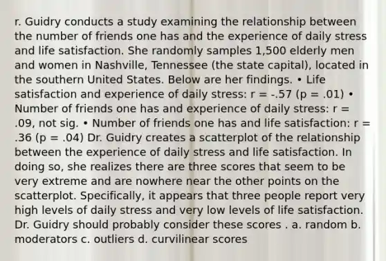 r. Guidry conducts a study examining the relationship between the number of friends one has and the experience of daily stress and life satisfaction. She randomly samples 1,500 elderly men and women in Nashville, Tennessee (the state capital), located in the southern United States. Below are her findings. • Life satisfaction and experience of daily stress: r = -.57 (p = .01) • Number of friends one has and experience of daily stress: r = .09, not sig. • Number of friends one has and life satisfaction: r = .36 (p = .04) Dr. Guidry creates a scatterplot of the relationship between the experience of daily stress and life satisfaction. In doing so, she realizes there are three scores that seem to be very extreme and are nowhere near the other points on the scatterplot. Specifically, it appears that three people report very high levels of daily stress and very low levels of life satisfaction. Dr. Guidry should probably consider these scores . a. random b. moderators c. outliers d. curvilinear scores