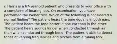 r. Harris is a 67-year-old patient who presents to your office with a complaint of hearing loss. On examination, you have performed the Weber test. Which of the following is considered a normal finding? The patient hears the tone equally in both ears. The patient hears the tone better in one ear than in the other. The patient hears sounds longer when conducted through air than when conducted through bone. The patient is able to detect tones of varying frequencies and pitches from a tuning fork.