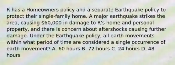 R has a Homeowners policy and a separate Earthquake policy to protect their single-family home. A major earthquake strikes the area, causing 60,000 in damage to R's home and personal property, and there is concern about aftershocks causing further damage. Under the Earthquake policy, all earth movements within what period of time are considered a single occurrence of earth movement? A. 60 hours B. 72 hours C. 24 hours D. 48 hours