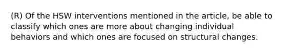 (R) Of the HSW interventions mentioned in the article, be able to classify which ones are more about changing individual behaviors and which ones are focused on structural changes.