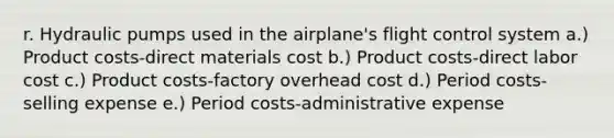 r. Hydraulic pumps used in the airplane's flight control system a.) Product costs-direct materials cost b.) Product costs-direct labor cost c.) Product costs-factory overhead cost d.) Period costs-selling expense e.) Period costs-administrative expense