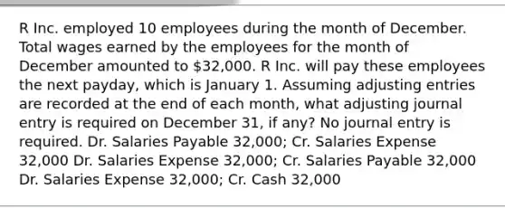 R Inc. employed 10 employees during the month of December. Total wages earned by the employees for the month of December amounted to 32,000. R Inc. will pay these employees the next payday, which is January 1. Assuming <a href='https://www.questionai.com/knowledge/kGxhM5fzgy-adjusting-entries' class='anchor-knowledge'>adjusting entries</a> are recorded at the end of each month, what adjusting journal entry is required on December 31, if any? No journal entry is required. Dr. Salaries Payable 32,000; Cr. Salaries Expense 32,000 Dr. Salaries Expense 32,000; Cr. Salaries Payable 32,000 Dr. Salaries Expense 32,000; Cr. Cash 32,000