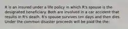 R is an insured under a life policy in which R's spouse is the designated beneficiary. Both are involved in a car accident that results in R's death. R's spouse survives ten days and then dies. Under the common disaster proceeds will be paid the the: