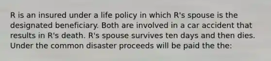 R is an insured under a life policy in which R's spouse is the designated beneficiary. Both are involved in a car accident that results in R's death. R's spouse survives ten days and then dies. Under the common disaster proceeds will be paid the the: