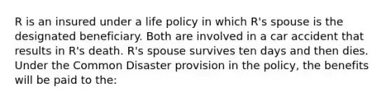 R is an insured under a life policy in which R's spouse is the designated beneficiary. Both are involved in a car accident that results in R's death. R's spouse survives ten days and then dies. Under the Common Disaster provision in the policy, the benefits will be paid to the: